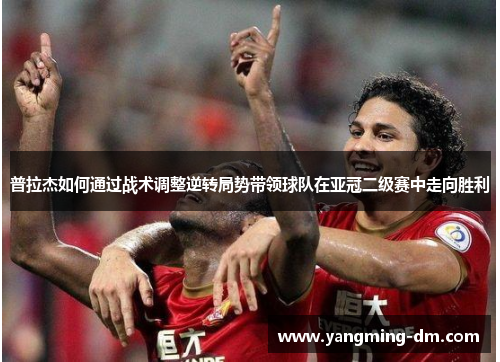 普拉杰如何通过战术调整逆转局势带领球队在亚冠二级赛中走向胜利