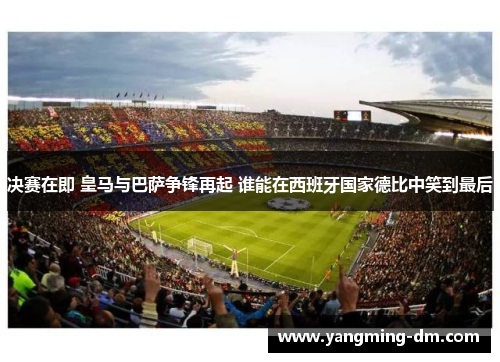 决赛在即 皇马与巴萨争锋再起 谁能在西班牙国家德比中笑到最后