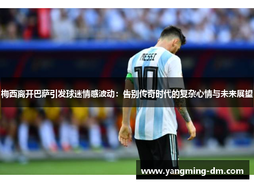 梅西离开巴萨引发球迷情感波动：告别传奇时代的复杂心情与未来展望